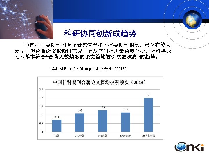 科研协同创新成趋势 中国社科类期刊的合作研究情况和科技类期刊相比，虽然有较大 差别，但合著论文也超过三成。而从产出物质量角度分析，社科类论 文也基本符合“合著人数越多的论文篇均被引次数越高”的趋势。 中国社科期刊论文篇均被引频次分析（2013） 中国社科期刊多作者合著论文统计（2012 -2014） 