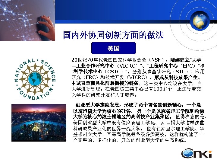 国内外协同创新方面的做法 美国 20世纪 70年代美国国家科学基金会（NSF），陆续建立“大学 — 业合作研究中心（VICRC）”、“ 程研究中心（ERC）”和 “科学技术中心（CSTC）”，分别从事基础研究（STC）、应用 研究（ERC）和技术开发（VICRC），形成从科技成果产生、 中试直至商品化前后衔接的链条，这三类中心均设在大学，由 大学进行管理。在美国这三类中心已有100多个，正进行着交 叉学科的研究开发和人才培养。 创业型大学蓬勃发展，形成了两个著名的创新轴心：一个是 以斯坦福大学为核心的硅谷，