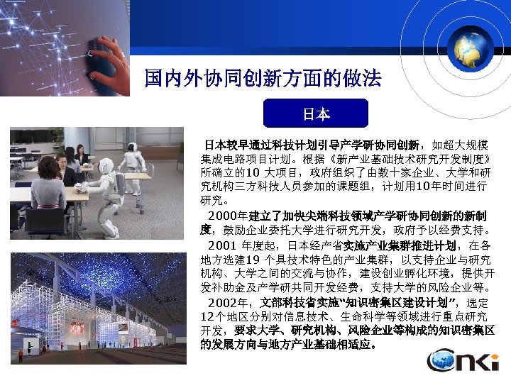 国内外协同创新方面的做法 日本 日本较早通过科技计划引导产学研协同创新，如超大规模 集成电路项目计划。根据《新产业基础技术研究开发制度》 所确立的10 大项目，政府组织了由数十家企业、大学和研 究机构三方科技人员参加的课题组，计划用 10年时间进行 研究。 2000年建立了加快尖端科技领域产学研协同创新的新制 度，鼓励企业委托大学进行研究开发，政府予以经费支持。 2001 年度起，日本经产省实施产业集群推进计划，在各 地方选建