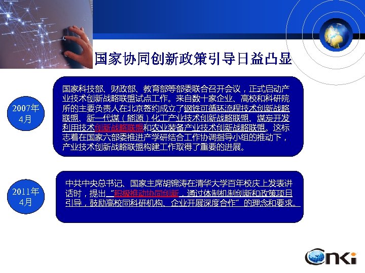 国家协同创新政策引导日益凸显 2007年 4月 2011年 4月 国家科技部、财政部、教育部等部委联合召开会议，正式启动产 业技术创新战略联盟试点 作。来自数十家企业、高校和科研院 所的主要负责人在北京签约成立了钢铁可循环流程技术创新战略 联盟、新一代煤（能源）化 产业技术创新战略联盟、煤炭开发 利用技术创新战略联盟和农业装备产业技术创新战略联盟。这标 志着在国家六部委推进产学研结合 作协调指导小组的推动下，