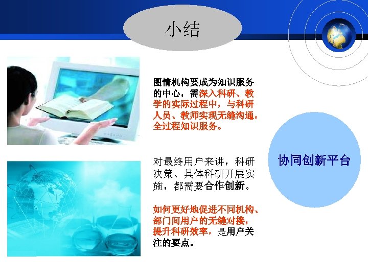 小结 图情机构要成为知识服务 的中心，需深入科研、教 学的实际过程中，与科研 人员、教师实现无缝沟通， 全过程知识服务。 对最终用户来讲，科研 决策、具体科研开展实 施，都需要合作创新。 如何更好地促进不同机构、 部门间用户的无缝对接， 提升科研效率，是用户关 注的要点。 协同创新平台