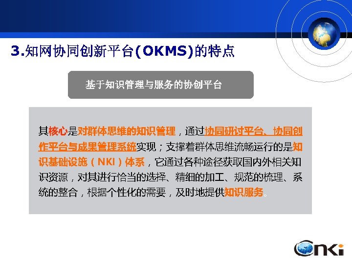3. 知网协同创新平台(OKMS)的特点 基于知识管理与服务的协创平台 其核心是对群体思维的知识管理，通过协同研讨平台、协同创 作平台与成果管理系统实现；支撑着群体思维流畅运行的是知 识基础设施（NKI）体系，它通过各种途径获取国内外相关知 识资源，对其进行恰当的选择、精细的加 、规范的梳理、系 统的整合，根据个性化的需要，及时地提供知识服务。 