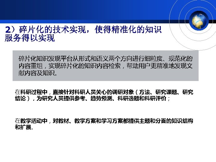 2）碎片化的技术实现，使得精准化的知识 服务得以实现 碎片化知识发现平台从形式和语义两个方向进行细粒度、规范化的 内容重组，实现碎片化的知识内容检索，帮助用户更精准地发现文 献内容及知识。 在科研过程中，直接针对科研人员关心的调研对象（方法、研究课题、研究 结论），为研究人员提供参考、趋势预测、科研选题和科研评价； 在教学活动中，对教材、教学方案和学习方案都提供主题和分面的知识结构 和扩展。 