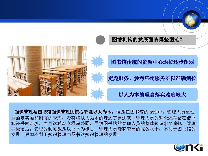 图情机构的发展面临哪些困难？ 图书馆传统的资源中心地位逐步削弱 定题服务、参考咨询服务难以准确到位 以人为本的理念落实难度较大 中南财经政法大学图书馆馆长黄梦黎曾经指出： 图书馆定题服务活动的开展, 目前还欠缺完善的知识服务体系。完善的服务体系，除了海量 知识管理与图书馆知识管理的核心都是以人为本，但是在图书馆的管理中，管理人员更注 的信息资源外，还需要建设好学科馆员信息库、用户资源信息库、人才信息库等。 “在网络化、信息化社会对大学形成巨大冲击的环境中，大学校园读者，尤 重的是实物和制度的管理，没有将以人为本的理念贯穿进来，管理人员的观念还存留在借书 与此同时, 学科馆员的信息技术能力有待进一步提升，如何把互联网的优势发挥到定题服务 和还书的阶段，而且这种观念根深蒂固，导致图书馆的管理人员的整体知识水平偏低，管理