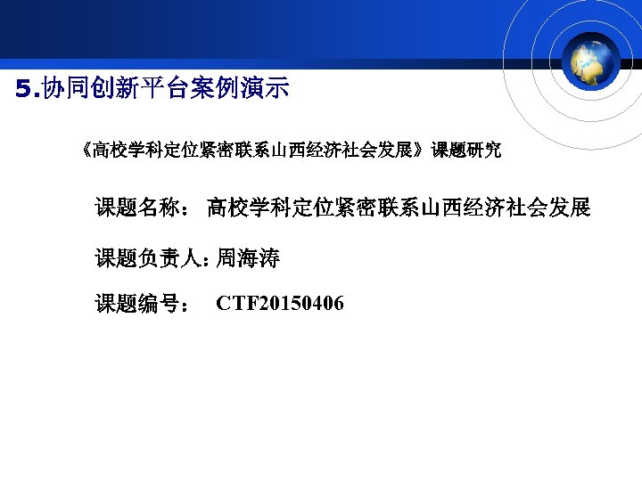 5. 协同创新平台案例演示 《高校学科定位紧密联系山西经济社会发展》课题研究 课题名称： 高校学科定位紧密联系山西经济社会发展 课题负责人： 周海涛 课题编号： CTF 20150406 