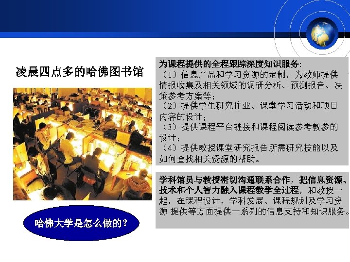 凌晨四点多的哈佛图书馆 为课程提供的全程跟踪深度知识服务: （1）信息产品和学习资源的定制，为教师提供 情报收集及相关领域的调研分析、预测报告、决 策参考方案等； （2）提供学生研究作业、课堂学习活动和项目 内容的设计； （3）提供课程平台链接和课程阅读参考教参的 设计； （4）提供教授课堂研究报告所需研究技能以及 如何查找相关资源的帮助。 学科馆员与教授密切沟通联系合作，把信息资源、 技术和个人智力融入课程教学全过程，和教授一 起，在课程设计、学科发展、课程规划及学习资