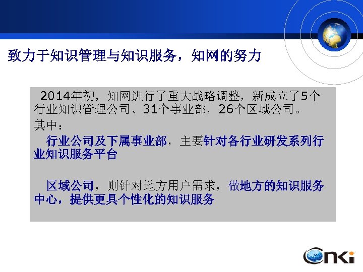 致力于知识管理与知识服务，知网的努力 2014年初，知网进行了重大战略调整，新成立了5个 行业知识管理公司、31个事业部，26个区域公司。 其中： 行业公司及下属事业部，主要针对各行业研发系列行 业知识服务平台 区域公司，则针对地方用户需求，做地方的知识服务 中心，提供更具个性化的知识服务 