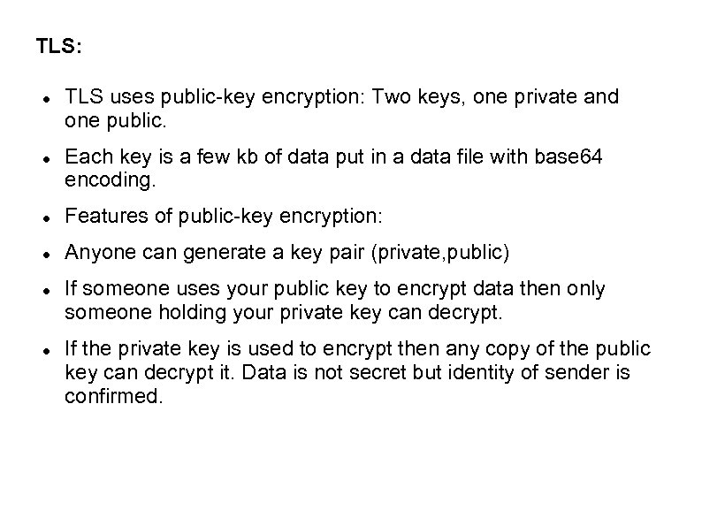 TLS: TLS uses public-key encryption: Two keys, one private and one public. Each key