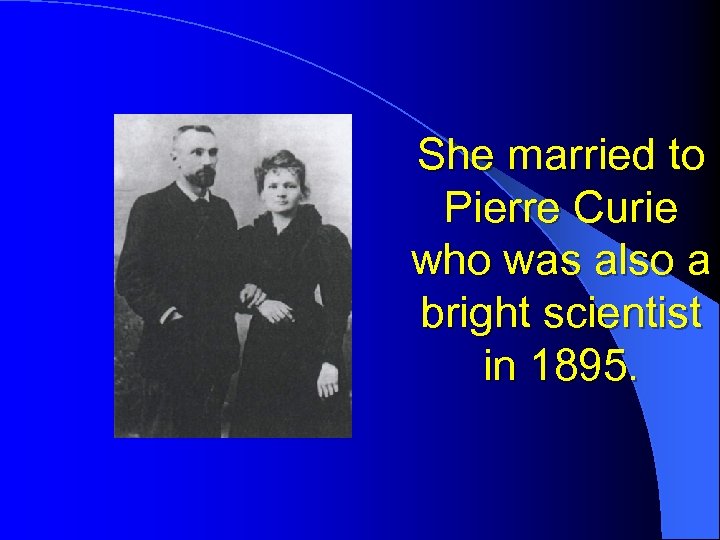 She married to Pierre Curie who was also a bright scientist in 1895. 