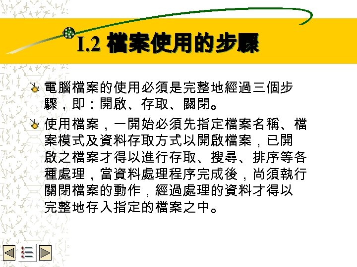 Wbe. nctu Copyright 2001 I. 2 檔案使用的步驟 電腦檔案的使用必須是完整地經過三個步 驟，即：開啟、存取、關閉。 使用檔案，一開始必須先指定檔案名稱、檔 案模式及資料存取方式以開啟檔案，已開 啟之檔案才得以進行存取、搜尋、排序等各 種處理，當資料處理程序完成後，尚須執行 關閉檔案的動作，經過處理的資料才得以