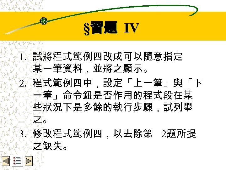 Wbe. nctu Copyright 2001 §習題 IV 1. 試將程式範例四改成可以隨意指定 某一筆資料，並將之顯示。 2. 程式範例四中，設定「上一筆」與「下 一筆」命令鈕是否作用的程式段在某 些狀況下是多餘的執行步驟，試列舉 之。