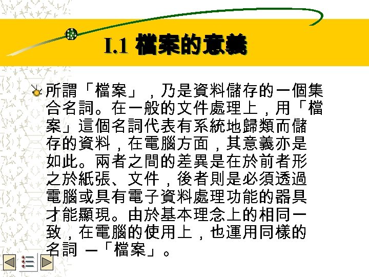 Wbe. nctu Copyright 2001 I. 1 檔案的意義 所謂「檔案」，乃是資料儲存的一個集 合名詞。在一般的文件處理上，用「檔 案」這個名詞代表有系統地歸類而儲 存的資料，在電腦方面，其意義亦是 如此。兩者之間的差異是在於前者形 之於紙張、文件，後者則是必須透過 電腦或具有電子資料處理功能的器具