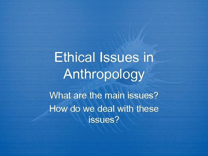 Ethical Issues in Anthropology What are the main issues? How do we deal with