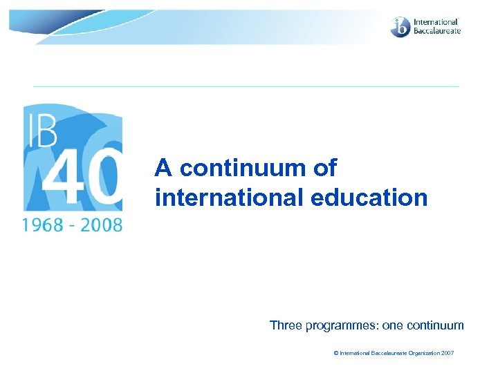 A continuum of international education Three programmes: one continuum © International Baccalaureate Organization 2007