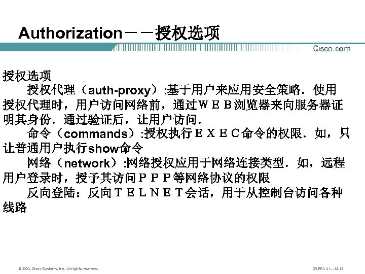 Authorization－－授权选项 　　授权代理（auth-proxy）: 基于用户来应用安全策略．使用 授权代理时，用户访问网络前，通过ＷＥＢ浏览器来向服务器证 明其身份．通过验证后，让用户访问． 　　命令（commands）: 授权执行ＥＸＥＣ命令的权限．如，只 让普通用户执行show命令 　　网络（network）: 网络授权应用于网络连接类型．如，远程 用户登录时，授予其访问ＰＰＰ等网络协议的权限 　　反向登陆：反向ＴＥＬＮＥＴ会话，用于从控制台访问各种 线路 ©