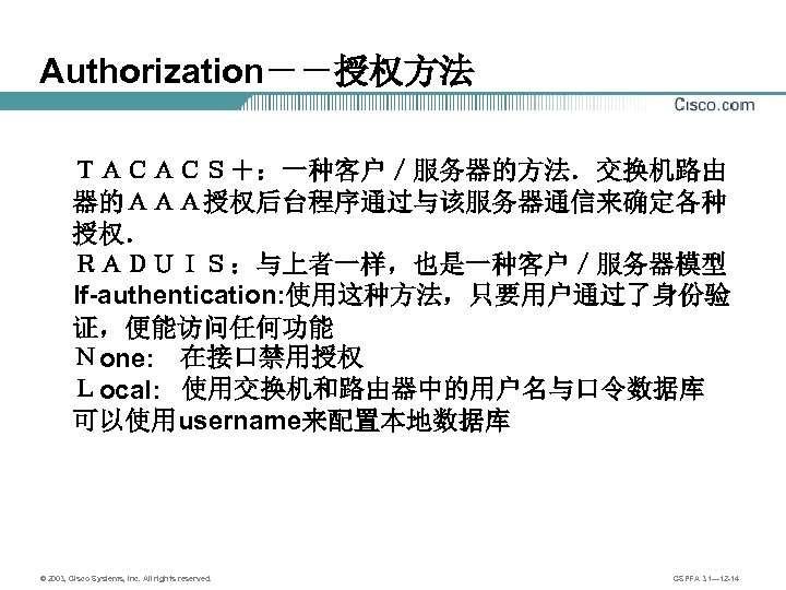 Authorization－－授权方法 ＴＡＣＡＣＳ＋：一种客户／服务器的方法．交换机路由　　　 器的ＡＡＡ授权后台程序通过与该服务器通信来确定各种 授权． ＲＡＤＵＩＳ：与上者一样，也是一种客户／服务器模型 If-authentication: 使用这种方法，只要用户通过了身份验 证，便能访问任何功能 Ｎone: 　在接口禁用授权 Ｌocal: 使用交换机和路由器中的用户名与口令数据库 可以使用username来配置本地数据库 ©