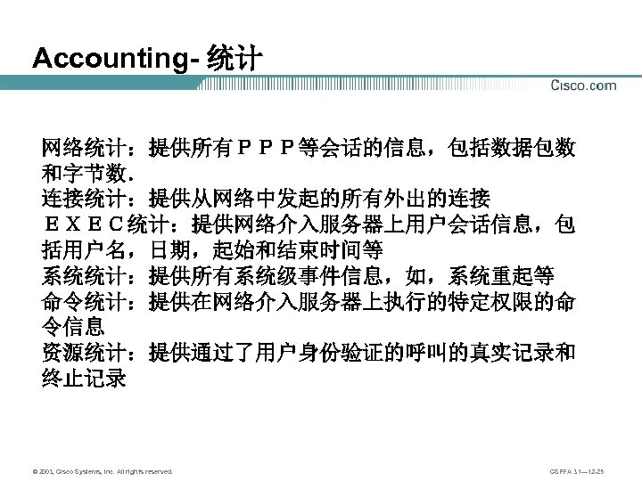 Accounting- 统计 网络统计：提供所有ＰＰＰ等会话的信息，包括数据包数 和字节数． 连接统计：提供从网络中发起的所有外出的连接 ＥＸＥＣ统计：提供网络介入服务器上用户会话信息，包 括用户名，日期，起始和结束时间等 系统统计：提供所有系统级事件信息，如，系统重起等 命令统计：提供在网络介入服务器上执行的特定权限的命 令信息 资源统计：提供通过了用户身份验证的呼叫的真实记录和 终止记录 © 2003,