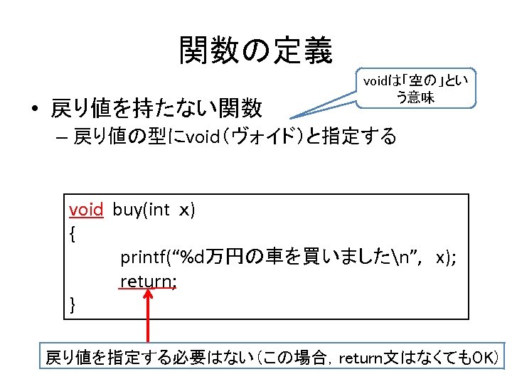 関数の定義 • 戻り値を持たない関数 voidは「空の」とい う意味 – 戻り値の型にvoid（ヴォイド）と指定する void buy(int ｘ) { 　　　 printf(“%d万円の車を買いましたn”, x);