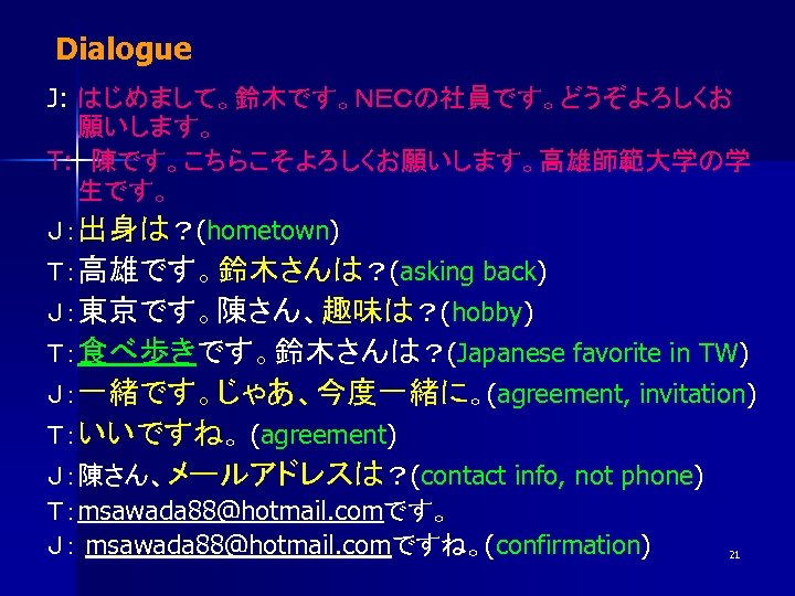 Dialogue J: はじめまして。鈴木です。ＮＥＣの社員です。どうぞよろしくお 願いします。 T: 　陳です。こちらこそよろしくお願いします。高雄師範大学の学 生です。 Ｊ：出身は？(hometown) Ｔ：高雄です。鈴木さんは？(asking back) Ｊ：東京です。陳さん、趣味は？(hobby) Ｔ：食べ歩きです。鈴木さんは？(Japanese favorite in