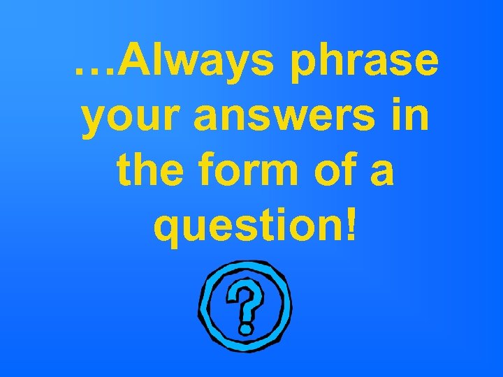 …Always phrase your answers in the form of a question! 