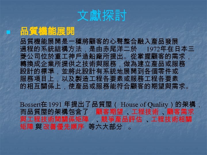 文獻探討 n 品質機能展開是一種將顧客的心聲整合融入產品發展 過程的系統結構方法，是由赤尾洋二於 1972年在日本三 菱公司位於重 神戶造船廠所提出。從掌握顧客的需求， 轉換成企業所提供之技術與服務，做為建立產品或服務 設計的標準，並將此設計有系統地展開到各個零件或 服務項目上，以及製造 程各要素或服務 程各要素 的相互關係上，使產品或服務能符合顧客的期望與需求。 Bossert在