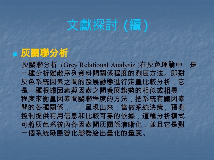 文獻探討 (續 ) n 灰關聯分析 (Grey Relational Analysis )在灰色理論中，是 一種分析離散序列資料間關係程度的測度方法。即對 灰色系統因素之間的發展動態進行定量比較分析，它 是一種根據因素與因素之間發展趨勢的相似或相異 程度來衡量因素間關聯程度的方法，把系統有關因素 間的各種關係，一一呈現出來，當做系統決策、預測