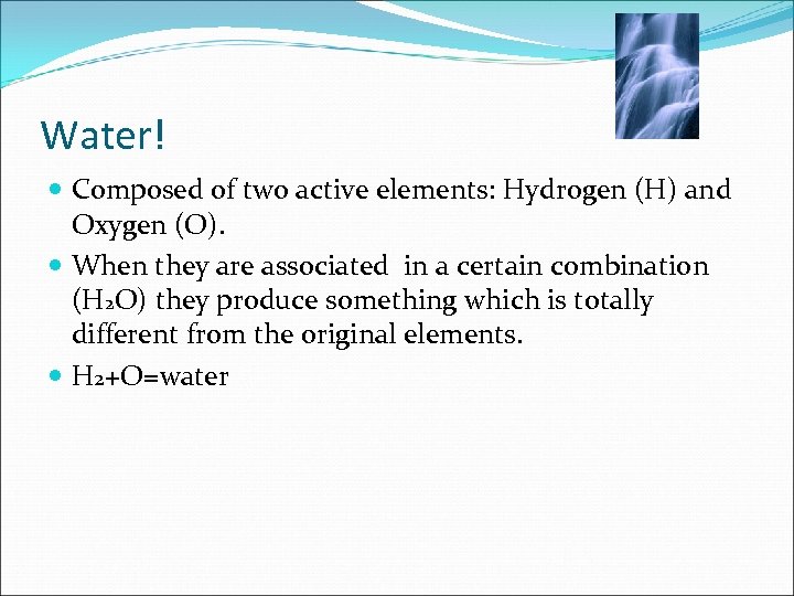 Water! Composed of two active elements: Hydrogen (H) and Oxygen (O). When they are