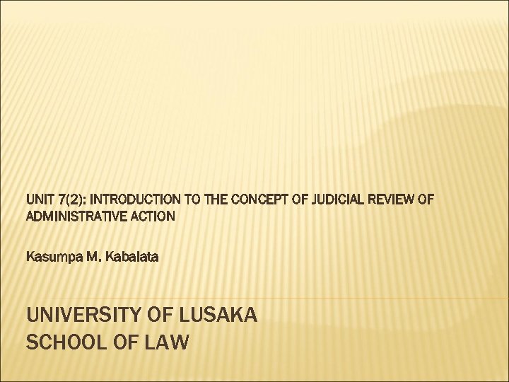 UNIT 7(2): INTRODUCTION TO THE CONCEPT OF JUDICIAL REVIEW OF ADMINISTRATIVE ACTION Kasumpa M.