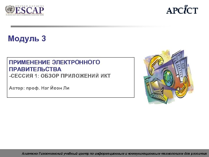 Модуль 3 ПРИМЕНЕНИЕ ЭЛЕКТРОННОГО ПРАВИТЕЛЬСТВА -СЕССИЯ 1: ОБЗОР ПРИЛОЖЕНИЙ ИКТ Автор: проф. Наг Йеон