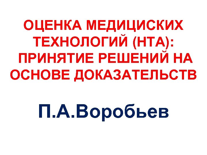 ОЦЕНКА МЕДИЦИСКИХ ТЕХНОЛОГИЙ (HTA): ПРИНЯТИЕ РЕШЕНИЙ НА ОСНОВЕ ДОКАЗАТЕЛЬСТВ П. А. Воробьев 