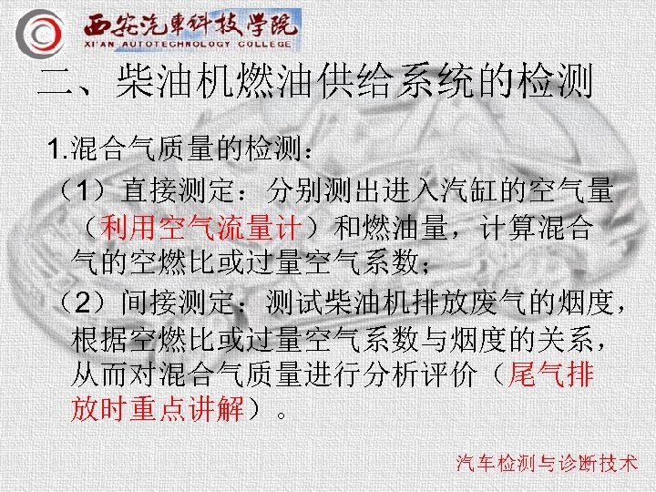 二、柴油机燃油供给系统的检测 1. 混合气质量的检测： （1）直接测定：分别测出进入汽缸的空气量 （利用空气流量计）和燃油量，计算混合 气的空燃比或过量空气系数； （2）间接测定：测试柴油机排放废气的烟度， 根据空燃比或过量空气系数与烟度的关系， 从而对混合气质量进行分析评价（尾气排 放时重点讲解）。 