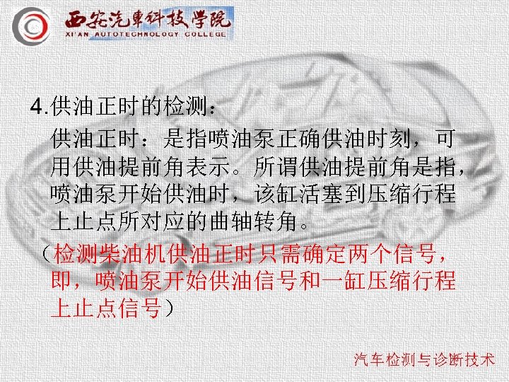 4. 供油正时的检测： 供油正时：是指喷油泵正确供油时刻，可 用供油提前角表示。所谓供油提前角是指， 喷油泵开始供油时，该缸活塞到压缩行程 上止点所对应的曲轴转角。 （检测柴油机供油正时只需确定两个信号， 即，喷油泵开始供油信号和一缸压缩行程 上止点信号） 