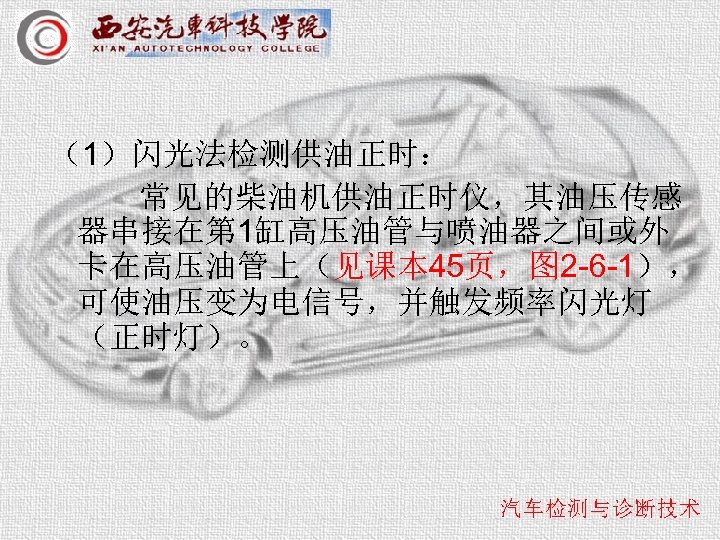 （1）闪光法检测供油正时： 常见的柴油机供油正时仪，其油压传感 器串接在第 1缸高压油管与喷油器之间或外 卡在高压油管上（见课本 45页，图 2 -6 -1）， 可使油压变为电信号，并触发频率闪光灯 （正时灯）。 
