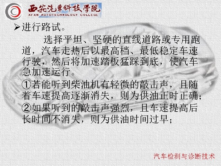 Ø 进行路试。 选择平坦、坚硬的直线道路或专用跑 道，汽车走热后以最高档、最低稳定车速 行驶，然后将加速踏板猛踩到底，使汽车 急加速运行。 ①若能听到柴油机有轻微的敲击声，且随 着车速提高逐渐消失，则为供油正时正确； ②如果听到的敲击声强烈，且车速提高后 长时间不消失，则为供油时间过早； 