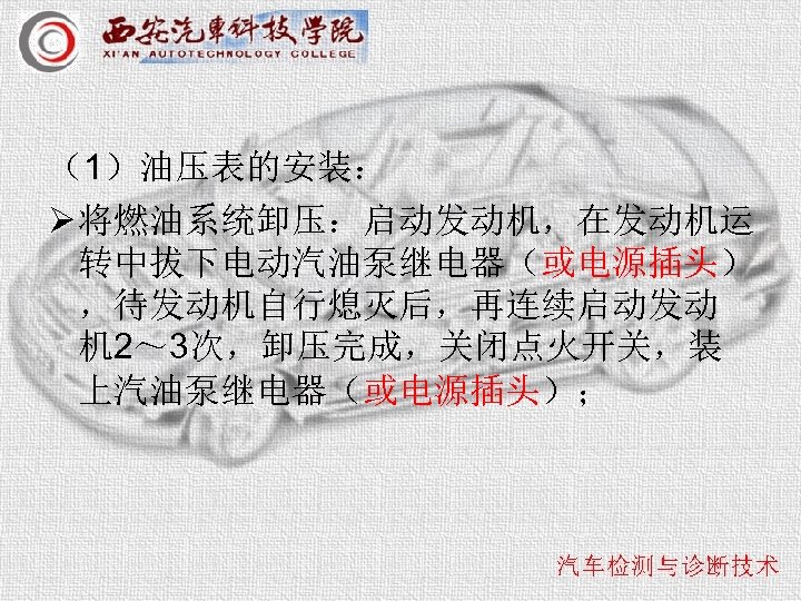 （1）油压表的安装： Ø 将燃油系统卸压：启动发动机，在发动机运 转中拔下电动汽油泵继电器（或电源插头） ，待发动机自行熄灭后，再连续启动发动 机 2～ 3次，卸压完成，关闭点火开关，装 上汽油泵继电器（或电源插头）； 