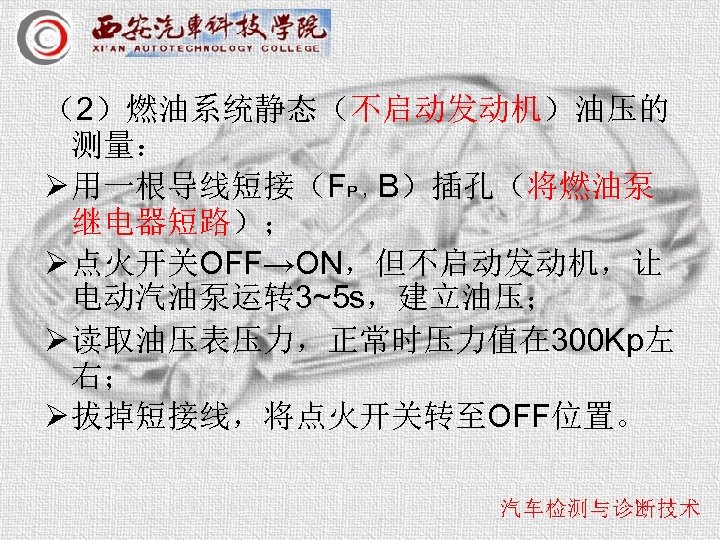 （2）燃油系统静态（不启动发动机）油压的 测量： Ø 用一根导线短接（FP ，B）插孔（将燃油泵 继电器短路）； Ø 点火开关OFF→ON，但不启动发动机，让 电动汽油泵运转 3~5 s，建立油压； Ø 读取油压表压力，正常时压力值在 300