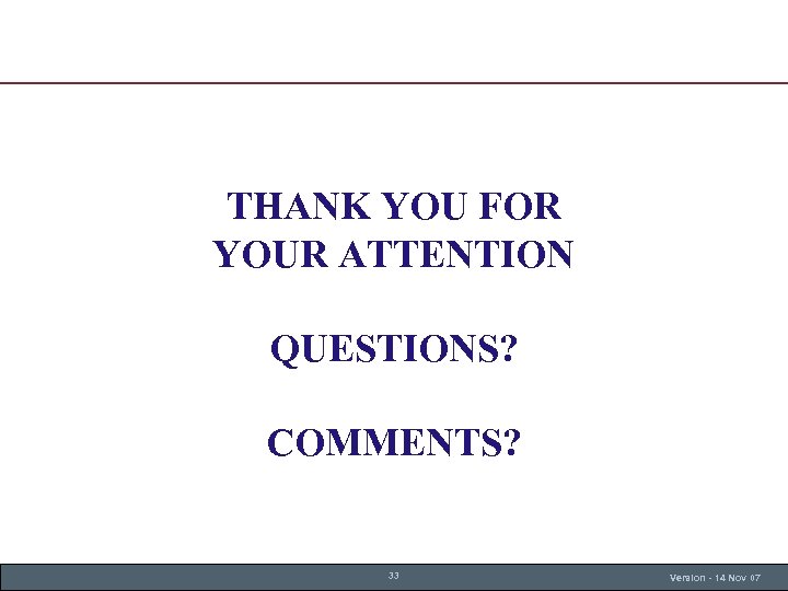 THANK YOU FOR YOUR ATTENTION QUESTIONS? COMMENTS? 33 Version - 14 Nov 07 