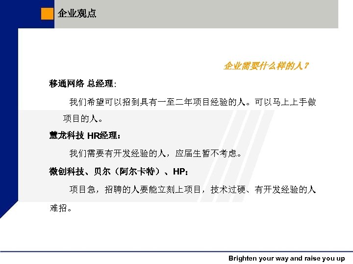 企业观点 企业需要什么样的人？ 移通网络 总经理: 我们希望可以招到具有一至二年项目经验的人。可以马上上手做 项目的人。 慧龙科技 HR经理： 我们需要有开发经验的人，应届生暂不考虑。 微创科技、贝尔（阿尔卡特）、HP： 项目急，招聘的人要能立刻上项目，技术过硬、有开发经验的人 难招。 Brighten your