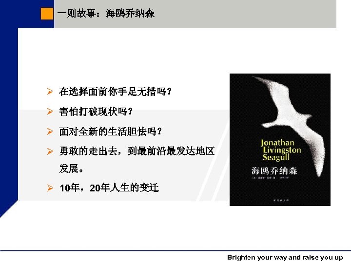 一则故事：海鸥乔纳森 Ø 在选择面前你手足无措吗？ Ø 害怕打破现状吗？ Ø 面对全新的生活胆怯吗？ Ø 勇敢的走出去，到最前沿最发达地区 发展。 Ø 10年，20年人生的变迁 Brighten your