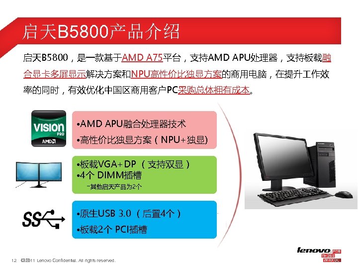 启天B 5800产品介绍 启天B 5800，是一款基于AMD A 75平台，支持AMD APU处理器，支持板载融 合显卡多屏显示解决方案和NPU高性价比独显方案的商用电脑，在提升 作效 率的同时，有效优化中国区商用客户PC采购总体拥有成本。 • AMD APU融合处理器技术 •