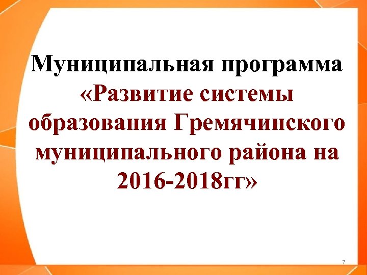 Муниципальная программа «Развитие системы образования Гремячинского муниципального района на 2016 -2018 гг» 7 