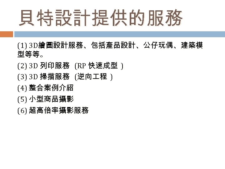 貝特設計提供的服務 (1) 3 D繪圖設計服務、包括產品設計、公仔玩偶、建築模 型等等。 (2) 3 D 列印服務 (RP 快速成型 ) (3) 3