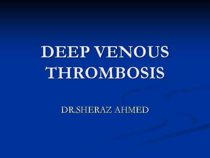 DEEP VENOUS THROMBOSIS DR. SHERAZ AHMED 