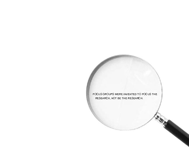 FOCUS GROUPS WERE INVENTED TO FOCUS THE RESEARCH, NOT BE THE RESEARCH. 