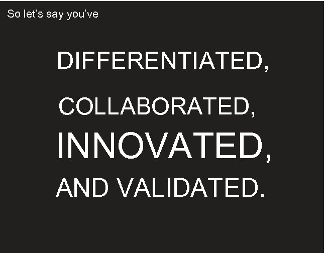 So let’s say you’ve DIFFERENTIATED, COLLABORATED, INNOVATED, AND VALIDATED. 