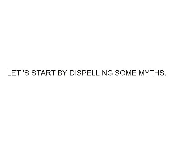 LET ’S START BY DISPELLING SOME MYTHS. 