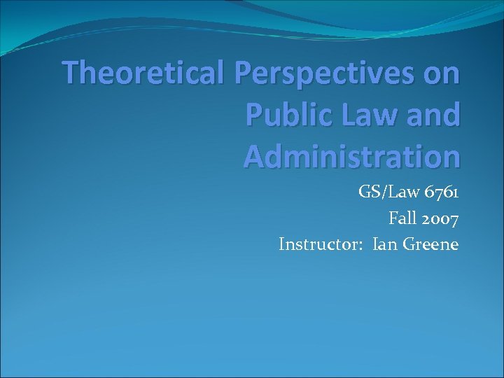 Theoretical Perspectives on Public Law and Administration GS/Law 6761 Fall 2007 Instructor: Ian Greene