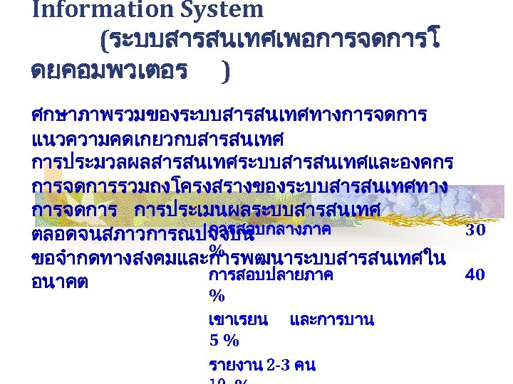 Information System (ระบบสารสนเทศเพอการจดการโ ดยคอมพวเตอร ) ศกษาภาพรวมของระบบสารสนเทศทางการจดการ แนวความคดเกยวกบสารสนเทศ การประมวลผลสารสนเทศระบบสารสนเทศและองคกร การจดการรวมถงโครงสรางของระบบสารสนเทศทาง การจดการ การประเมนผลระบบสารสนเทศ การสอบกลางภาค 30 ตลอดจนสภาวการณปจจบน