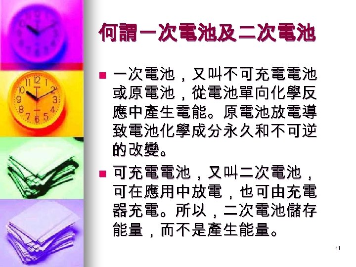 何謂一次電池及二次電池 一次電池，又叫不可充電電池 或原電池，從電池單向化學反 應中產生電能。原電池放電導 致電池化學成分永久和不可逆 的改變。 n 可充電電池，又叫二次電池， 可在應用中放電，也可由充電 器充電。所以，二次電池儲存 能量，而不是產生能量。 n 11 