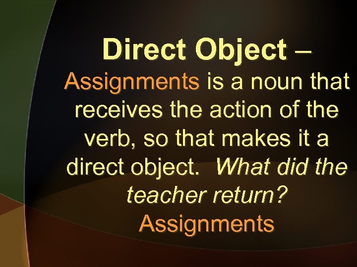 Direct Object – Assignments is a noun that receives the action of the verb,
